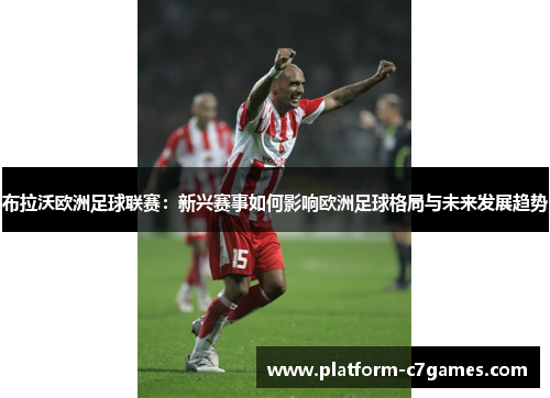 布拉沃欧洲足球联赛:新兴赛事如何影响欧洲足球格局与未来发展趋势 布拉沃欧洲足球联赛:新兴赛事如何影响欧洲足球格局与未来发展趋势