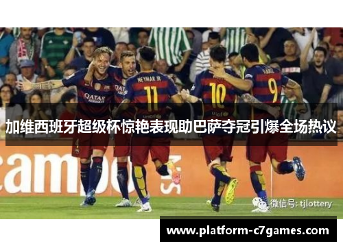 加维西班牙超级杯惊艳表现助巴萨夺冠引爆全场热议