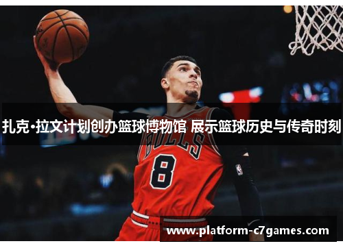 扎克·拉文计划创办篮球博物馆 展示篮球历史与传奇时刻 扎克·拉文计划创办篮球博物馆 展示篮球历史与传奇时刻