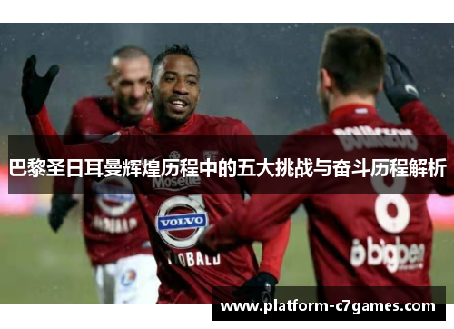 巴黎圣日耳曼辉煌历程中的五大挑战与奋斗历程解析