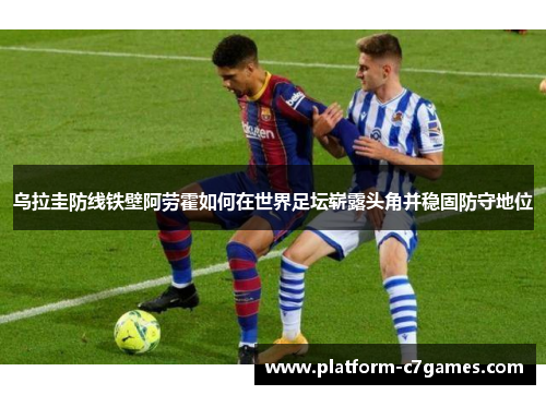 乌拉圭防线铁壁阿劳霍如何在世界足坛崭露头角并稳固防守地位