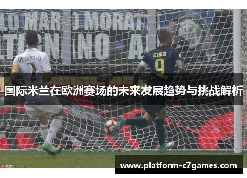 国际米兰在欧洲赛场的未来发展趋势与挑战解析
