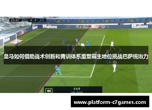 皇马如何借助战术创新和青训体系重塑霸主地位挑战巴萨统治力