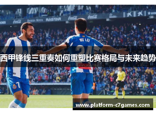 西甲锋线三重奏如何重塑比赛格局与未来趋势