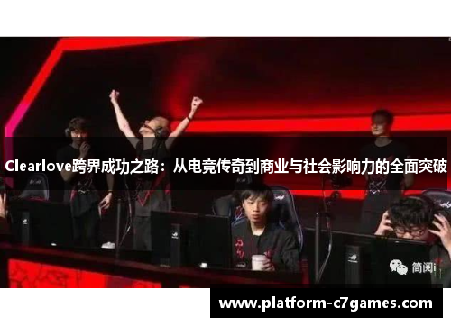 Clearlove跨界成功之路：从电竞传奇到商业与社会影响力的全面突破