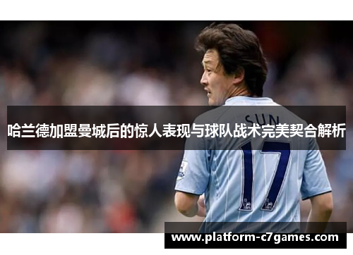 哈兰德加盟曼城后的惊人表现与球队战术完美契合解析