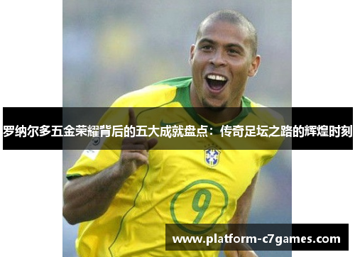罗纳尔多五金荣耀背后的五大成就盘点：传奇足坛之路的辉煌时刻