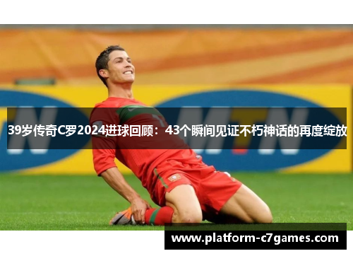 39岁传奇C罗2024进球回顾：43个瞬间见证不朽神话的再度绽放