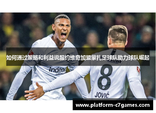 如何通过策略和利益说服约维奇加盟蒙扎足球队助力球队崛起 如何通过策略和利益说服约维奇加盟蒙扎足球队助力球队崛起