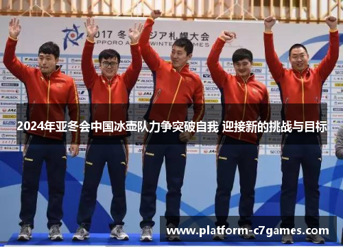 2024年亚冬会中国冰壶队力争突破自我 迎接新的挑战与目标