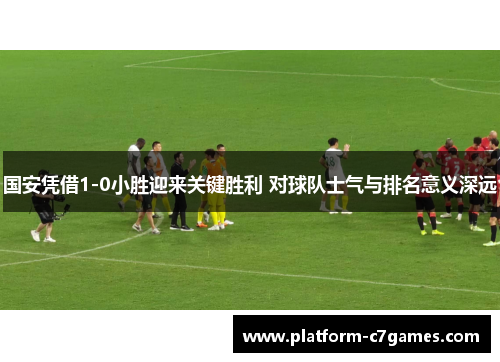 国安凭借1-0小胜迎来关键胜利 对球队士气与排名意义深远