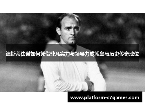 迪斯蒂法诺如何凭借非凡实力与领导力成就皇马历史传奇地位