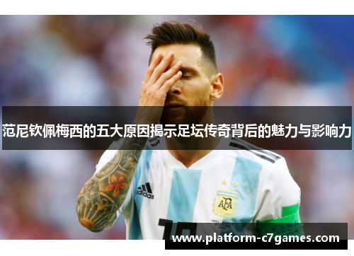范尼钦佩梅西的五大原因揭示足坛传奇背后的魅力与影响力