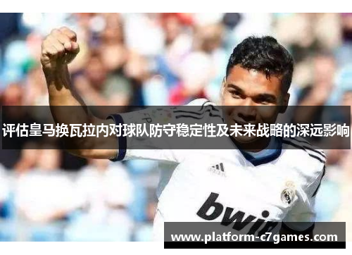 评估皇马换瓦拉内对球队防守稳定性及未来战略的深远影响