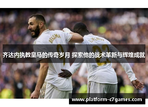 齐达内执教皇马的传奇岁月 探索他的战术革新与辉煌成就